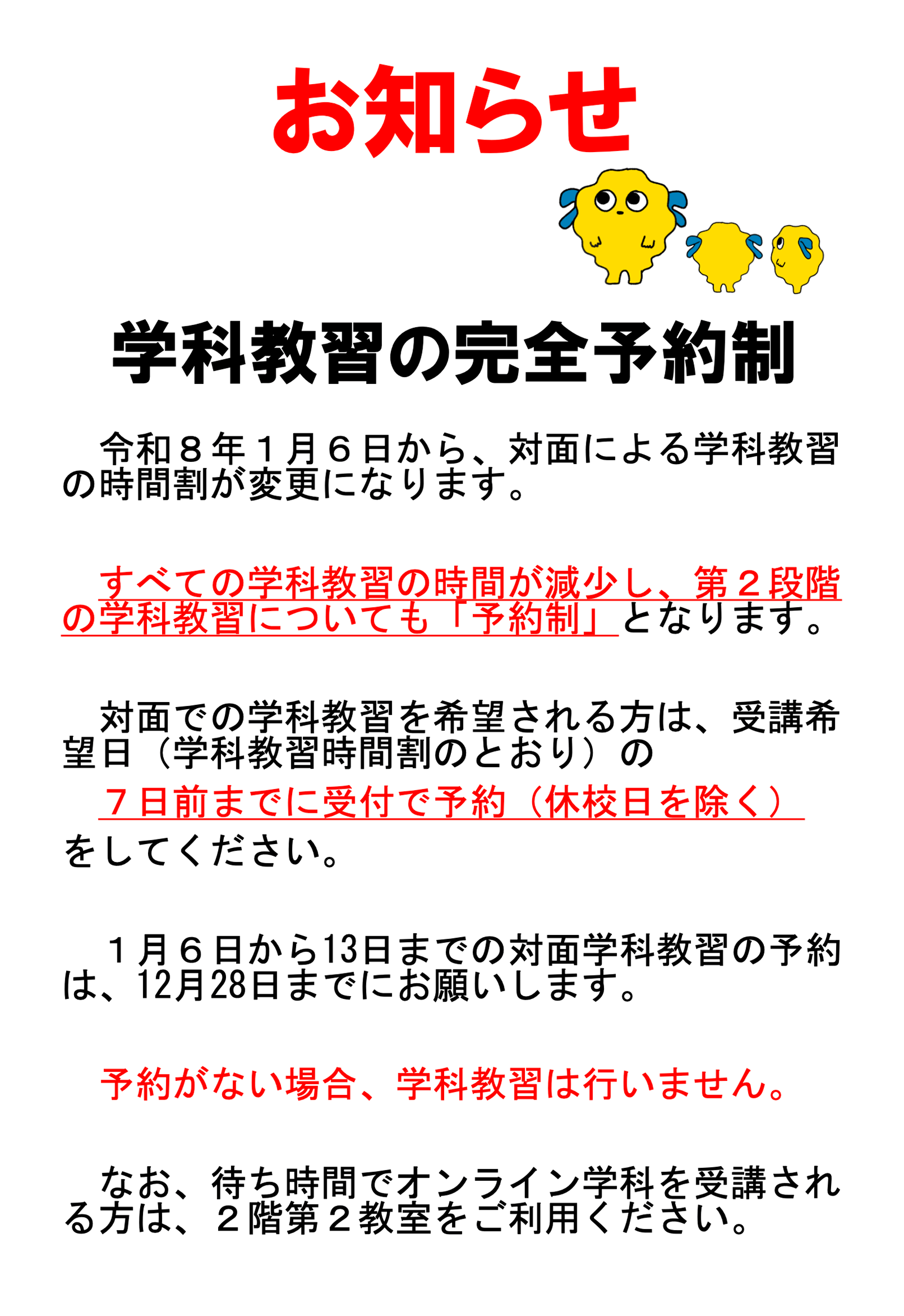 「おしらせ:学科教習の完全予約制」令和8年1月6日から、対面による学科教習の時間割が変更になります。すべての学科教習の時間が減少し、第2段階の学科教習についても「予約制」となります。対面での学科教習を希望される方は、受講希望日(学科教習時間割のとおり)の7日前までに受付で予約(休校日を除く)をしてください。1月6日から13日までの対面学科教習の予約は、12月28日までにお願いします。予約がない場合、学科教習は行いません。なお、待ち時間でオンライン学科を受講される方は、2階第2教室をご利用ください。